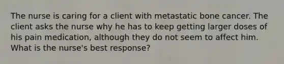 The nurse is caring for a client with metastatic bone cancer. The client asks the nurse why he has to keep getting larger doses of his pain medication, although they do not seem to affect him. What is the nurse's best response?