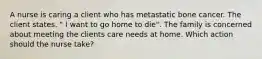 A nurse is caring a client who has metastatic bone cancer. The client states. " I want to go home to die". The family is concerned about meeting the clients care needs at home. Which action should the nurse take?