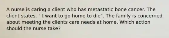 A nurse is caring a client who has metastatic bone cancer. The client states. " I want to go home to die". The family is concerned about meeting the clients care needs at home. Which action should the nurse take?