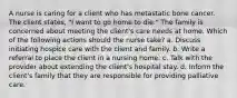 A nurse is caring for a client who has metastatic bone cancer. The client states, "I want to go home to die." The family is concerned about meeting the client's care needs at home. Which of the following actions should the nurse take? a. Discuss initiating hospice care with the client and family. b. Write a referral to place the client in a nursing home. c. Talk with the provider about extending the client's hospital stay. d. Inform the client's family that they are responsible for providing palliative care.