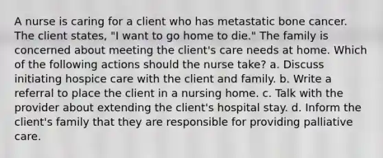 A nurse is caring for a client who has metastatic bone cancer. The client states, "I want to go home to die." The family is concerned about meeting the client's care needs at home. Which of the following actions should the nurse take? a. Discuss initiating hospice care with the client and family. b. Write a referral to place the client in a nursing home. c. Talk with the provider about extending the client's hospital stay. d. Inform the client's family that they are responsible for providing palliative care.