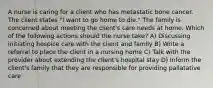 A nurse is caring for a client who has metastatic bone cancer. The client states "I want to go home to die." The family is concerned about meeting the client's care needs at home. Which of the following actions should the nurse take? A) Discussing initiating hospice care with the client and family B) Write a referral to place the client in a nursing home C) Talk with the provider about extending the client's hospital stay D) Inform the client's family that they are responsible for providing pallatative care