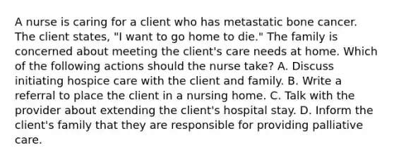 A nurse is caring for a client who has metastatic bone cancer. The client states, "I want to go home to die." The family is concerned about meeting the client's care needs at home. Which of the following actions should the nurse take? A. Discuss initiating hospice care with the client and family. B. Write a referral to place the client in a nursing home. C. Talk with the provider about extending the client's hospital stay. D. Inform the client's family that they are responsible for providing palliative care.