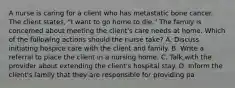 A nurse is caring for a client who has metastatic bone cancer. The client states, "I want to go home to die." The family is concerned about meeting the client's care needs at home. Which of the following actions should the nurse take? A. Discuss initiating hospice care with the client and family. B. Write a referral to place the client in a nursing home. C. Talk with the provider about extending the client's hospital stay. D. Inform the client's family that they are responsible for providing pa