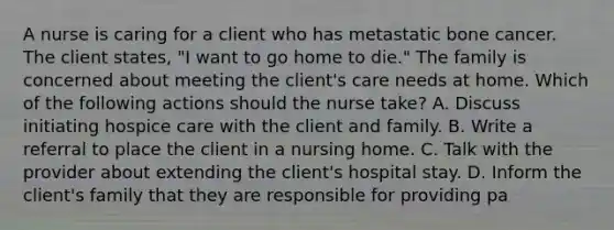 A nurse is caring for a client who has metastatic bone cancer. The client states, "I want to go home to die." The family is concerned about meeting the client's care needs at home. Which of the following actions should the nurse take? A. Discuss initiating hospice care with the client and family. B. Write a referral to place the client in a nursing home. C. Talk with the provider about extending the client's hospital stay. D. Inform the client's family that they are responsible for providing pa