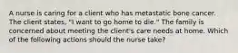 A nurse is caring for a client who has metastatic bone cancer. The client states, "I want to go home to die." The family is concerned about meeting the client's care needs at home. Which of the following actions should the nurse take?