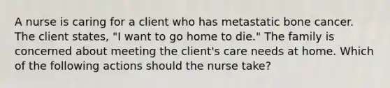 A nurse is caring for a client who has metastatic bone cancer. The client states, "I want to go home to die." The family is concerned about meeting the client's care needs at home. Which of the following actions should the nurse take?