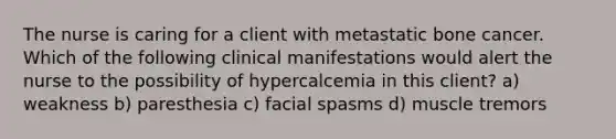 The nurse is caring for a client with metastatic bone cancer. Which of the following clinical manifestations would alert the nurse to the possibility of hypercalcemia in this client? a) weakness b) paresthesia c) facial spasms d) muscle tremors