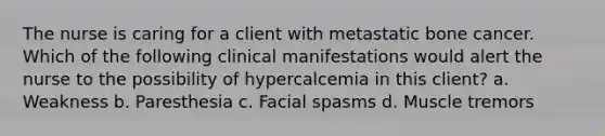 The nurse is caring for a client with metastatic bone cancer. Which of the following clinical manifestations would alert the nurse to the possibility of hypercalcemia in this client? a. Weakness b. Paresthesia c. Facial spasms d. Muscle tremors