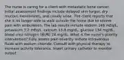 The nurse is caring for a client with metastatic bone cancer. Initial assessment findings include delayed skin turgor, dry mucous membranes, and cloudy urine. The client reports that she is no longer able to walk outside the home due to severe pain with ambulation. The lab results include sodium 148 mEq/L, potassium 3.2 mEq/L, calcium 13.8 mg/dL, glucose 134 mg/dL, blood urea nitrogen (BUN) 24 mg/dL. What is the nurse's priority intervention? Fully assess pain severity. Initiate intravenous fluids with sodium chloride. Consult with physical therapy to increase activity tolerance. Insert urinary catheter to monitor output.