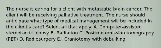 The nurse is caring for a client with metastatic brain cancer. The client will be receiving palliative treatment. The nurse should anticipate what type of medical management will be included in the client's care? Select all that apply. A. Computer-assisted stereotactic biopsy B. Radiation C. Positron emission tomography (PET) D. Radiosurgery E.. Craniotomy with debulking