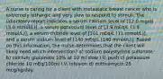 A nurse is caring for a client with metastatic breast cancer who is extremely lethargic and very slow to respond to stimuli. The laboratory report indicates a serum calcium level of [12.0 mg/dl (3.0 mmol/L)], a serum potassium level of [3.9 mEq/L (3.9 mmol/L)], a serum chloride level of [101 mEq/L (11 mmol/L)], and a serum sodium level of [140 mEq/L (140 mmol/L)]. Based on this information, the nurse determines that the client will likely need which intervention? a) sodium polystyrene sulfonate b) calcium gluconate 10% at 10 ml slow I.V. push c) potassium chloride 10 mEq/100ml I.V. infusion d) mithramycin 25 mcg/kg/day