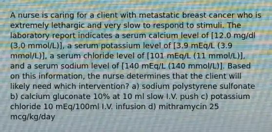 A nurse is caring for a client with metastatic breast cancer who is extremely lethargic and very slow to respond to stimuli. The laboratory report indicates a serum calcium level of [12.0 mg/dl (3.0 mmol/L)], a serum potassium level of [3.9 mEq/L (3.9 mmol/L)], a serum chloride level of [101 mEq/L (11 mmol/L)], and a serum sodium level of [140 mEq/L (140 mmol/L)]. Based on this information, the nurse determines that the client will likely need which intervention? a) sodium polystyrene sulfonate b) calcium gluconate 10% at 10 ml slow I.V. push c) potassium chloride 10 mEq/100ml I.V. infusion d) mithramycin 25 mcg/kg/day