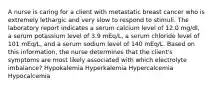 A nurse is caring for a client with metastatic breast cancer who is extremely lethargic and very slow to respond to stimuli. The laboratory report indicates a serum calcium level of 12.0 mg/dl, a serum potassium level of 3.9 mEq/L, a serum chloride level of 101 mEq/L, and a serum sodium level of 140 mEq/L. Based on this information, the nurse determines that the client's symptoms are most likely associated with which electrolyte imbalance? Hypokalemia Hyperkalemia Hypercalcemia Hypocalcemia