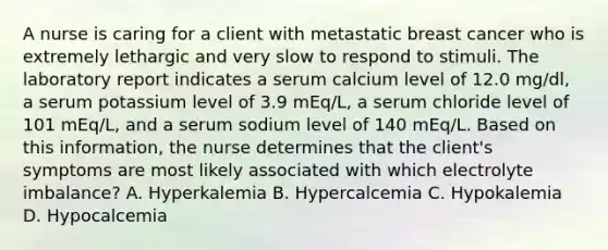 A nurse is caring for a client with metastatic breast cancer who is extremely lethargic and very slow to respond to stimuli. The laboratory report indicates a serum calcium level of 12.0 mg/dl, a serum potassium level of 3.9 mEq/L, a serum chloride level of 101 mEq/L, and a serum sodium level of 140 mEq/L. Based on this information, the nurse determines that the client's symptoms are most likely associated with which electrolyte imbalance? A. Hyperkalemia B. Hypercalcemia C. Hypokalemia D. Hypocalcemia