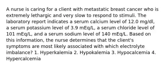 A nurse is caring for a client with metastatic breast cancer who is extremely lethargic and very slow to respond to stimuli. The laboratory report indicates a serum calcium level of 12.0 mg/dl, a serum potassium level of 3.9 mEq/L, a serum chloride level of 101 mEq/L, and a serum sodium level of 140 mEq/L. Based on this information, the nurse determines that the client's symptoms are most likely associated with which electrolyte imbalance? 1. Hyperkalemia 2. Hypokalemia 3. Hypocalcemia 4. Hypercalcemia