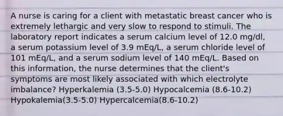 A nurse is caring for a client with metastatic breast cancer who is extremely lethargic and very slow to respond to stimuli. The laboratory report indicates a serum calcium level of 12.0 mg/dl, a serum potassium level of 3.9 mEq/L, a serum chloride level of 101 mEq/L, and a serum sodium level of 140 mEq/L. Based on this information, the nurse determines that the client's symptoms are most likely associated with which electrolyte imbalance? Hyperkalemia (3.5-5.0) Hypocalcemia (8.6-10.2) Hypokalemia(3.5-5.0) Hypercalcemia(8.6-10.2)