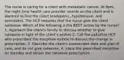 The nurse is caring for a client with metastatic cancer. At 9pm, the night time health care provider rounds on the client and is alarmed to find the client bradypenic, hypotensive, and somnolent. The HCP requests that the nurse give the client naloxone. Which of the following is the BEST action by the nurse? 1, Approach the client's family to discuss whether to give naloxone in light of the client's wishes 2. Call the palliative HCP who prescribed the morphine sulfate to discuss the change in prescription. 3. Describe the client's assessment data and plan of care, and do not give naloxone. 4. place the prescribed morphine on standby and obtain the naloxone prescription.