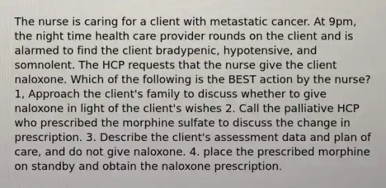 The nurse is caring for a client with metastatic cancer. At 9pm, the night time health care provider rounds on the client and is alarmed to find the client bradypenic, hypotensive, and somnolent. The HCP requests that the nurse give the client naloxone. Which of the following is the BEST action by the nurse? 1, Approach the client's family to discuss whether to give naloxone in light of the client's wishes 2. Call the palliative HCP who prescribed the morphine sulfate to discuss the change in prescription. 3. Describe the client's assessment data and plan of care, and do not give naloxone. 4. place the prescribed morphine on standby and obtain the naloxone prescription.