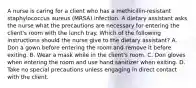 A nurse is caring for a client who has a methicillin-resistant staphylococcus aureus (MRSA) infection. A dietary assistant asks the nurse what the precautions are necessary for entering the client's room with the lunch tray. Which of the following instructions should the nurse give to the dietary assistant? A. Don a gown before entering the room and remove it before exiting. B. Wear a mask while in the client's room. C. Don gloves when entering the room and use hand sanitizer when exiting. D. Take no special precautions unless engaging in direct contact with the client.