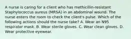 A nurse is caring for a client who has methicillin-resistant Staphylococcus aureus (MRSA) in an abdominal wound. The nurse enters the room to check the client's pulse. Which of the following actions should the nurse take? A. Wear an N95 respirator mask. B. Wear sterile gloves. C. Wear clean gloves. D. Wear protective eyewear.