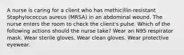 A nurse is caring for a client who has methicillin-resistant Staphylococcus aureus (MRSA) in an abdominal wound. The nurse enters the room to check the client's pulse. Which of the following actions should the nurse take? Wear an N95 respirator mask. Wear sterile gloves. Wear clean gloves. Wear protective eyewear.