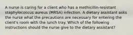 A nurse is caring for a client who has a methicillin-resistant staphylococcus aureus (MRSA) infection. A dietary assistant asks the nurse what the precautions are necessary for entering the client's room with the lunch tray. Which of the following instructions should the nurse give to the dietary assistant?