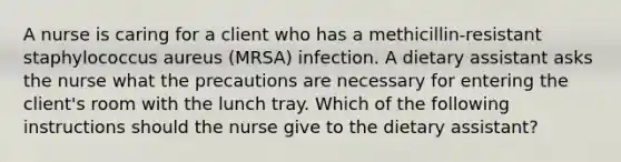 A nurse is caring for a client who has a methicillin-resistant staphylococcus aureus (MRSA) infection. A dietary assistant asks the nurse what the precautions are necessary for entering the client's room with the lunch tray. Which of the following instructions should the nurse give to the dietary assistant?