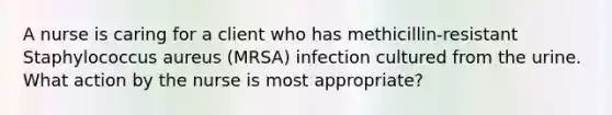 A nurse is caring for a client who has methicillin-resistant Staphylococcus aureus (MRSA) infection cultured from the urine. What action by the nurse is most appropriate?