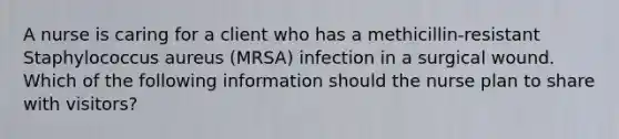 A nurse is caring for a client who has a methicillin-resistant Staphylococcus aureus (MRSA) infection in a surgical wound. Which of the following information should the nurse plan to share with visitors?