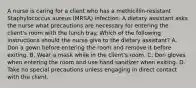 A nurse is caring for a client who has a methicillin-resistant Staphylococcus aureus (MRSA) infection. A dietary assistant asks the nurse what precautions are necessary for entering the client's room with the lunch tray. Which of the following instructions should the nurse give to the dietary assistant? A. Don a gown before entering the room and remove it before exiting. B. Wear a mask while in the client's room. C. Don gloves when entering the room and use hand sanitizer when exiting. D. Take no special precautions unless engaging in direct contact with the client.