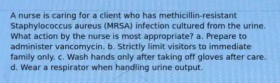 A nurse is caring for a client who has methicillin-resistant Staphylococcus aureus (MRSA) infection cultured from the urine. What action by the nurse is most appropriate? a. Prepare to administer vancomycin. b. Strictly limit visitors to immediate family only. c. Wash hands only after taking off gloves after care. d. Wear a respirator when handling urine output.