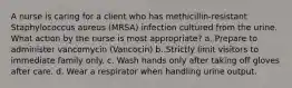 A nurse is caring for a client who has methicillin-resistant Staphylococcus aureus (MRSA) infection cultured from the urine. What action by the nurse is most appropriate? a. Prepare to administer vancomycin (Vancocin) b. Strictly limit visitors to immediate family only. c. Wash hands only after taking off gloves after care. d. Wear a respirator when handling urine output.