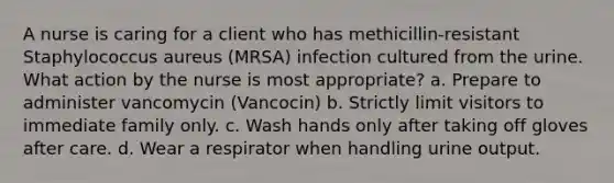 A nurse is caring for a client who has methicillin-resistant Staphylococcus aureus (MRSA) infection cultured from the urine. What action by the nurse is most appropriate? a. Prepare to administer vancomycin (Vancocin) b. Strictly limit visitors to immediate family only. c. Wash hands only after taking off gloves after care. d. Wear a respirator when handling urine output.