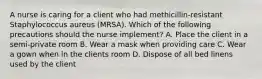 A nurse is caring for a client who had methicillin-resistant Staphylococcus aureus (MRSA). Which of the following precautions should the nurse implement? A. Place the client in a semi-private room B. Wear a mask when providing care C. Wear a gown when in the clients room D. Dispose of all bed linens used by the client