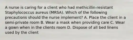 A nurse is caring for a client who had methicillin-resistant Staphylococcus aureus (MRSA). Which of the following precautions should the nurse implement? A. Place the client in a semi-private room B. Wear a mask when providing care C. Wear a gown when in the clients room D. Dispose of all bed linens used by the client