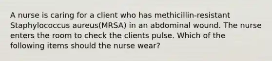 A nurse is caring for a client who has methicillin-resistant Staphylococcus aureus(MRSA) in an abdominal wound. The nurse enters the room to check the clients pulse. Which of the following items should the nurse wear?