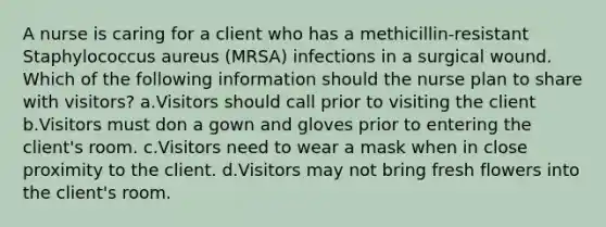 A nurse is caring for a client who has a methicillin-resistant Staphylococcus aureus (MRSA) infections in a surgical wound. Which of the following information should the nurse plan to share with visitors? a.Visitors should call prior to visiting the client b.Visitors must don a gown and gloves prior to entering the client's room. c.Visitors need to wear a mask when in close proximity to the client. d.Visitors may not bring fresh flowers into the client's room.