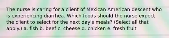 The nurse is caring for a client of Mexican American descent who is experiencing diarrhea. Which foods should the nurse expect the client to select for the next day's meals? (Select all that apply.) a. fish b. beef c. cheese d. chicken e. fresh fruit