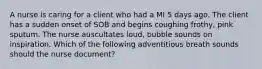 A nurse is caring for a client who had a MI 5 days ago. The client has a sudden onset of SOB and begins coughing frothy, pink sputum. The nurse auscultates loud, bubble sounds on inspiration. Which of the following adventitious breath sounds should the nurse document?