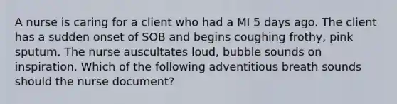 A nurse is caring for a client who had a MI 5 days ago. The client has a sudden onset of SOB and begins coughing frothy, pink sputum. The nurse auscultates loud, bubble sounds on inspiration. Which of the following adventitious breath sounds should the nurse document?