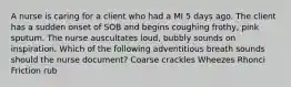 A nurse is caring for a client who had a MI 5 days ago. The client has a sudden onset of SOB and begins coughing frothy, pink sputum. The nurse auscultates loud, bubbly sounds on inspiration. Which of the following adventitious breath sounds should the nurse document? Coarse crackles Wheezes Rhonci Friction rub