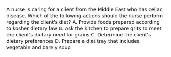 A nurse is caring for a client from the Middle East who has celiac disease. Which of the following actions should the nurse perform regarding the client's diet? A. Provide foods prepared according to kosher dietary law B. Ask the kitchen to prepare grits to meet the client's dietary need for grains C. Determine the client's dietary preferences D. Prepare a diet tray that includes vegetable and barely soup