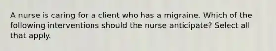 A nurse is caring for a client who has a migraine. Which of the following interventions should the nurse anticipate? Select all that apply.