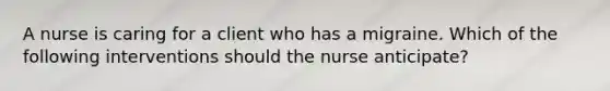 A nurse is caring for a client who has a migraine. Which of the following interventions should the nurse anticipate?