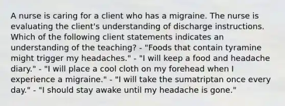 A nurse is caring for a client who has a migraine. The nurse is evaluating the client's understanding of discharge instructions. Which of the following client statements indicates an understanding of the teaching? - "Foods that contain tyramine might trigger my headaches." - "I will keep a food and headache diary." - "I will place a cool cloth on my forehead when I experience a migraine." - "I will take the sumatriptan once every day." - "I should stay awake until my headache is gone."