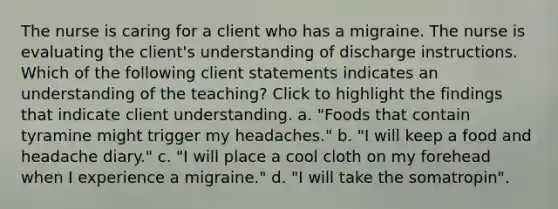 The nurse is caring for a client who has a migraine. The nurse is evaluating the client's understanding of discharge instructions. Which of the following client statements indicates an understanding of the teaching? Click to highlight the findings that indicate client understanding. a. "Foods that contain tyramine might trigger my headaches." b. "I will keep a food and headache diary." c. "I will place a cool cloth on my forehead when I experience a migraine." d. "I will take the somatropin".