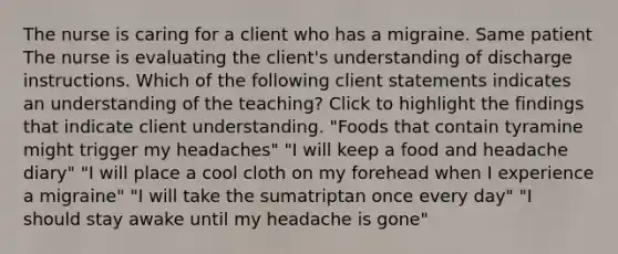 The nurse is caring for a client who has a migraine. Same patient The nurse is evaluating the client's understanding of discharge instructions. Which of the following client statements indicates an understanding of the teaching? Click to highlight the findings that indicate client understanding. "Foods that contain tyramine might trigger my headaches" "I will keep a food and headache diary" "I will place a cool cloth on my forehead when I experience a migraine" "I will take the sumatriptan once every day" "I should stay awake until my headache is gone"