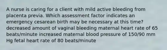 A nurse is caring for a client with mild active bleeding from placenta previa. Which assessment factor indicates an emergency cesarean birth may be necessary at this time? decreased amount of vaginal bleeding maternal heart rate of 65 beats/minute increased maternal blood pressure of 150/90 mm Hg fetal heart rate of 80 beats/minute