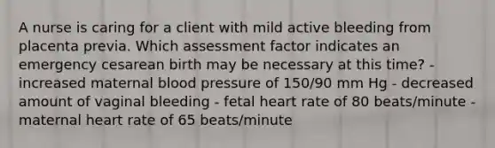 A nurse is caring for a client with mild active bleeding from placenta previa. Which assessment factor indicates an emergency cesarean birth may be necessary at this time? - increased maternal blood pressure of 150/90 mm Hg - decreased amount of vaginal bleeding - fetal heart rate of 80 beats/minute - maternal heart rate of 65 beats/minute